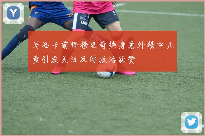 马洛卡前锋穆里奇热身意外踢中儿童引发关注及时救治获赞