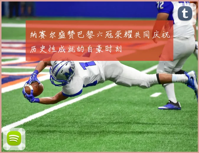 纳赛尔盛赞巴黎六冠荣耀共同庆祝历史性成就的自豪时刻