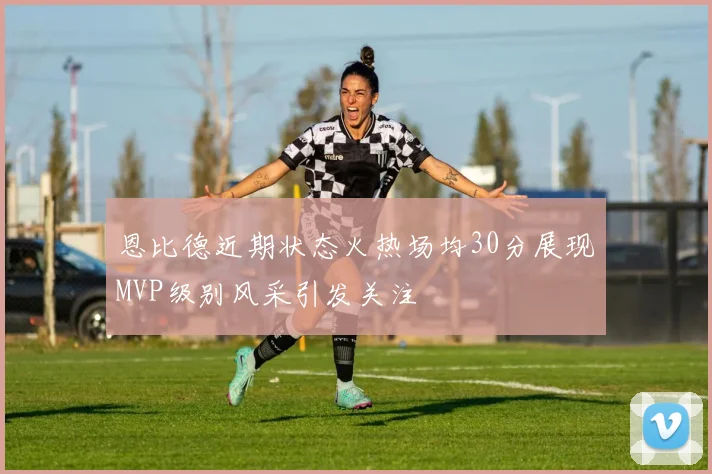 恩比德近期状态火热场均30分展现MVP级别风采引发关注