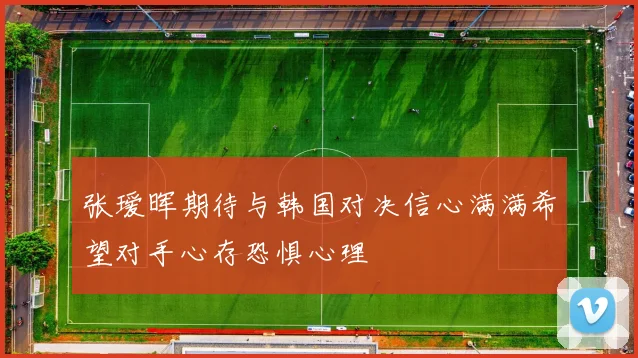 张瑷晖期待与韩国对决信心满满希望对手心存恐惧心理