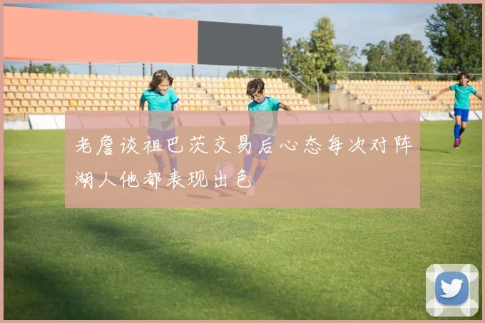 老詹谈祖巴茨交易后心态每次对阵湖人他都表现出色