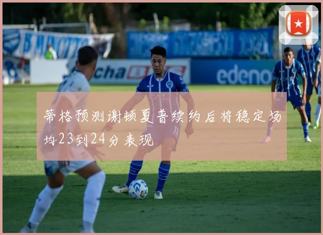 蒂格预测谢顿夏普续约后将稳定场均23到24分表现