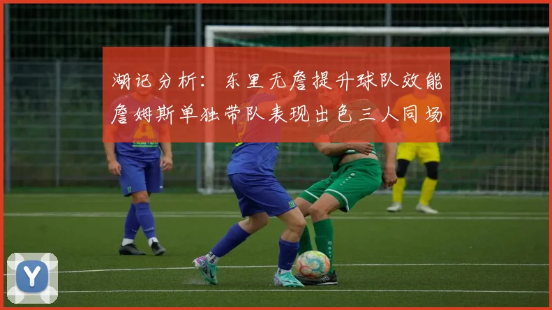 湖记分析：东里无詹提升球队效能詹姆斯单独带队表现出色三人同场反而下滑