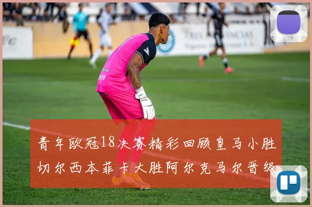 青年欧冠18决赛精彩回顾皇马小胜切尔西本菲卡大胜阿尔克马尔晋级