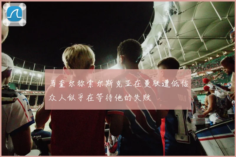 马奎尔称索尔斯克亚在曼联遭低估众人似乎在等待他的失败