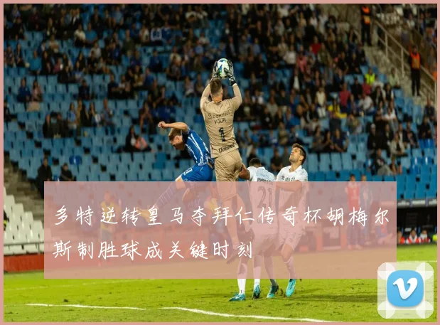 多特逆转皇马夺拜仁传奇杯胡梅尔斯制胜球成关键时刻