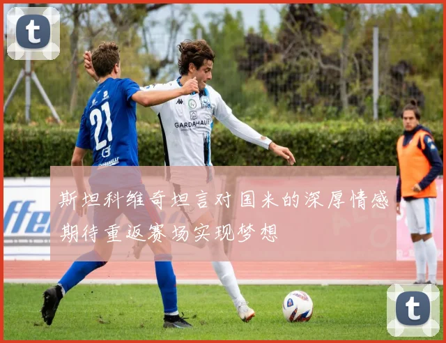 斯坦科维奇坦言对国米的深厚情感期待重返赛场实现梦想
