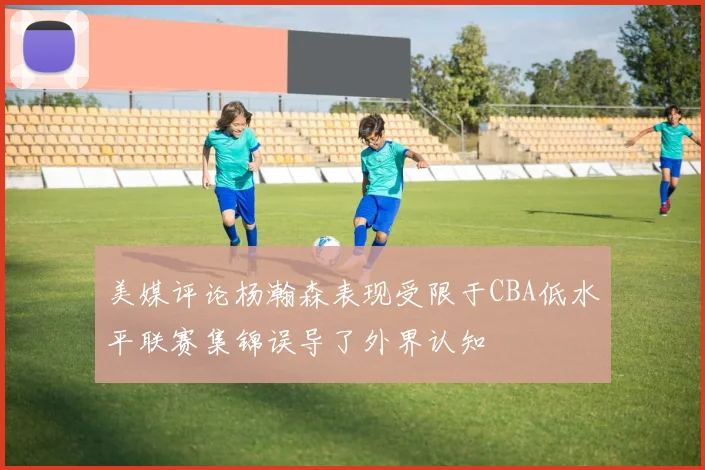 美媒评论杨瀚森表现受限于CBA低水平联赛集锦误导了外界认知