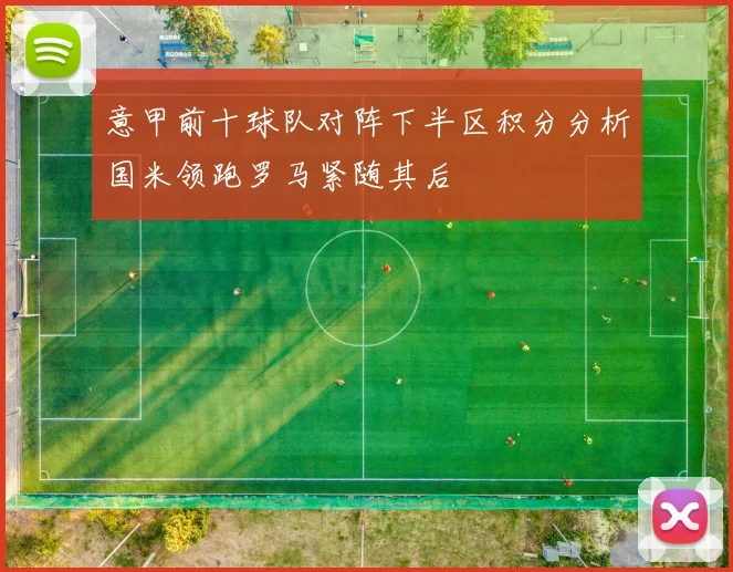 意甲前十球队对阵下半区积分分析国米领跑罗马紧随其后
