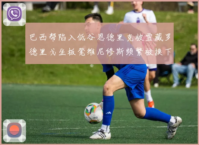 巴西帮陷入低谷恩德里克被雪藏罗德里戈坐板凳维尼修斯频繁被换下