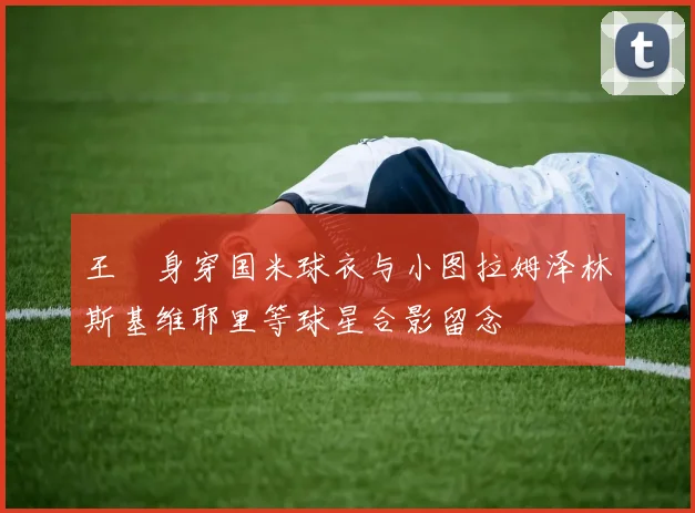 王濛身穿国米球衣与小图拉姆泽林斯基维耶里等球星合影留念