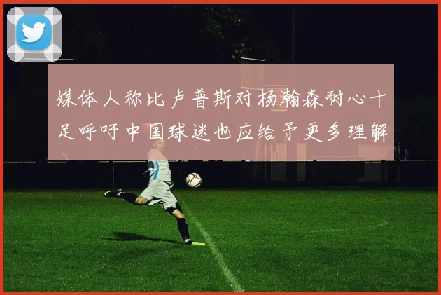 媒体人称比卢普斯对杨瀚森耐心十足呼吁中国球迷也应给予更多理解与支持