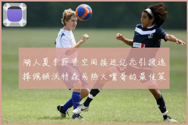 湖人夏季薪资空间接近亿元引援选择佩顿沃特森或热火嘴哥的最佳策略