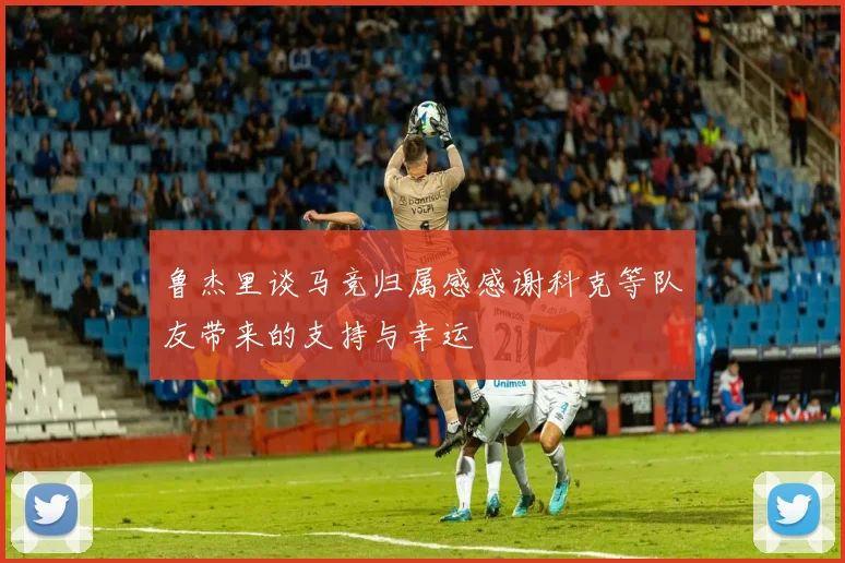 鲁杰里谈马竞归属感感谢科克等队友带来的支持与幸运