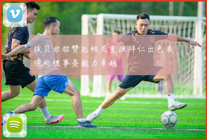 埃贝尔称赞孔帕尼重振拜仁出色表现处理事务能力卓越