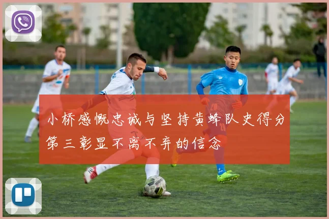 小桥感慨忠诚与坚持黄蜂队史得分第三彰显不离不弃的信念