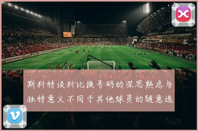 斯科特谈科比换号码的深思熟虑与独特意义不同于其他球员的随意选择