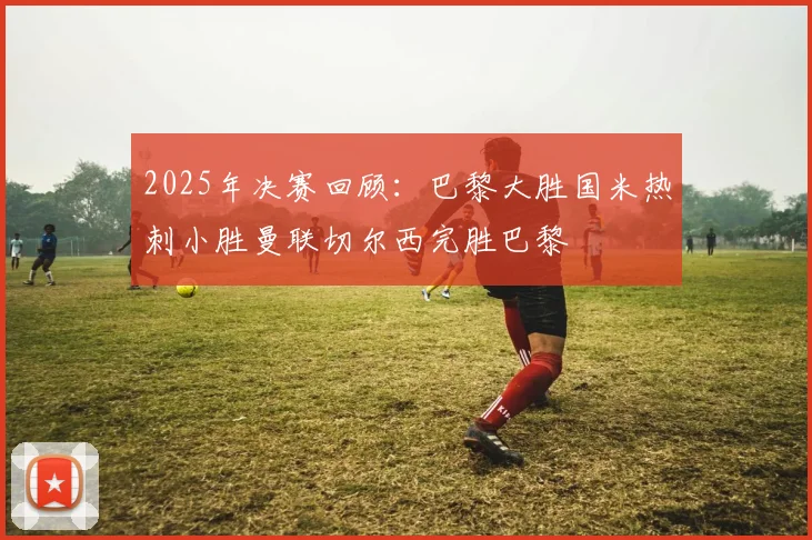 2025年决赛回顾：巴黎大胜国米热刺小胜曼联切尔西完胜巴黎