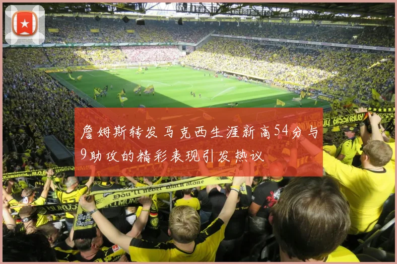 詹姆斯转发马克西生涯新高54分与9助攻的精彩表现引发热议