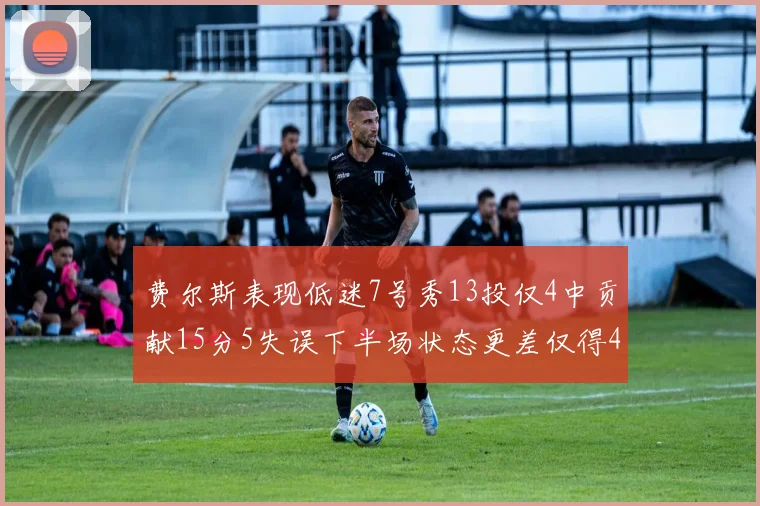 费尔斯表现低迷7号秀13投仅4中贡献15分5失误下半场状态更差仅得4分