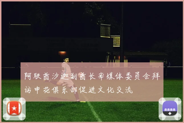 阿联酋沙迦副酋长率媒体委员会拜访申花俱乐部促进文化交流