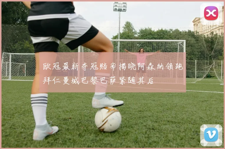 欧冠最新夺冠赔率揭晓阿森纳领跑拜仁曼城巴黎巴萨紧随其后