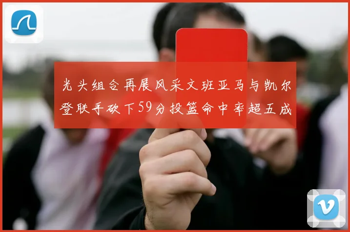光头组合再展风采文班亚马与凯尔登联手砍下59分投篮命中率超五成