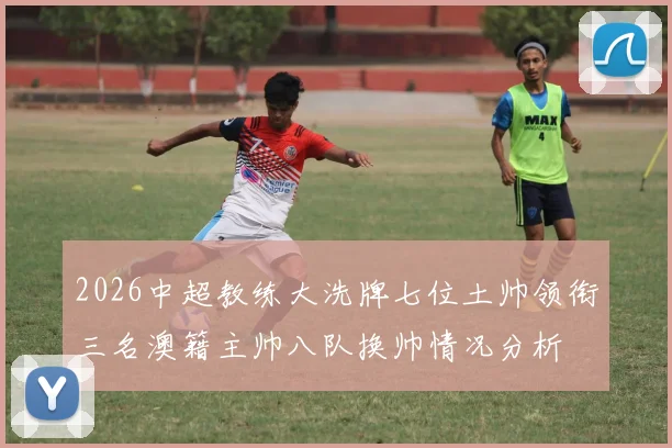 2026中超教练大洗牌七位土帅领衔三名澳籍主帅八队换帅情况分析