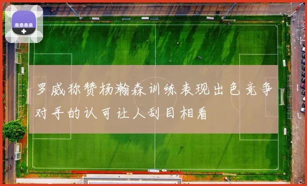 罗威称赞杨瀚森训练表现出色竞争对手的认可让人刮目相看