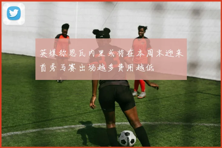 英媒称恩瓦内里或将在本周末迎来首秀马赛出场越多费用越低