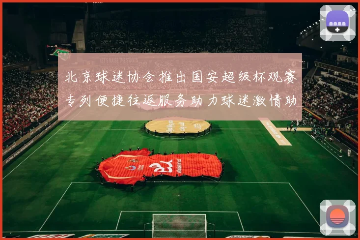 北京球迷协会推出国安超级杯观赛专列便捷往返服务助力球迷激情助阵