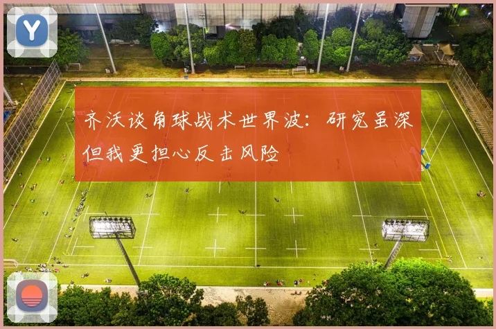 齐沃谈角球战术世界波：研究虽深但我更担心反击风险