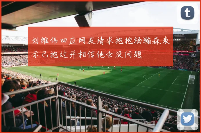 刘维伟回应网友请求抱抱杨瀚森表示已抱过并相信他会没问题