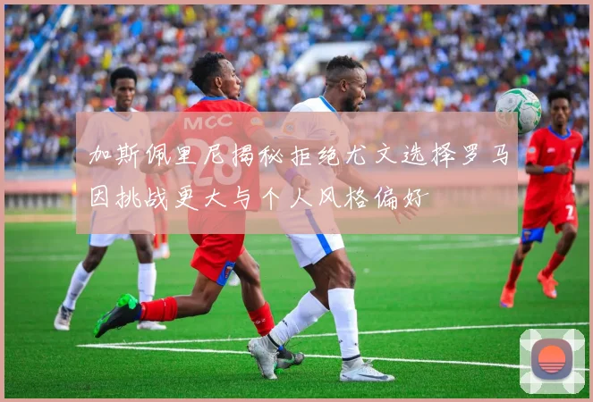 加斯佩里尼揭秘拒绝尤文选择罗马因挑战更大与个人风格偏好